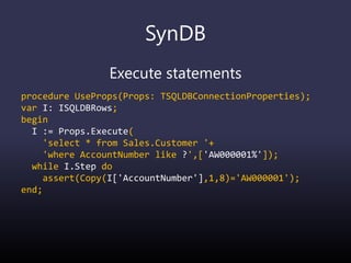 SynDB
Execute statements
procedure UseProps(Props: TSQLDBConnectionProperties);
var I: ISQLDBRows;
begin
I := Props.Execute(
'select * from Sales.Customer '+
'where AccountNumber like ?',['AW000001%']);
while I.Step do
assert(Copy(I['AccountNumber'],1,8)='AW000001');
end;
 