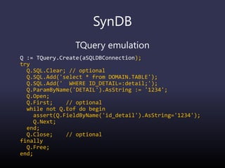 SynDB
TQuery emulation
Q := TQuery.Create(aSQLDBConnection);
try
Q.SQL.Clear; // optional
Q.SQL.Add('select * from DOMAIN.TABLE');
Q.SQL.Add(' WHERE ID_DETAIL=:detail;');
Q.ParamByName('DETAIL').AsString := '1234';
Q.Open;
Q.First; // optional
while not Q.Eof do begin
assert(Q.FieldByName('id_detail').AsString='1234');
Q.Next;
end;
Q.Close; // optional
finally
Q.Free;
end;
 