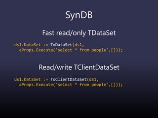 SynDB
Fast read/only TDataSet
ds1.DataSet := ToDataSet(ds1,
aProps.Execute('select * from people',[]));
Read/write TClientDataSet
ds1.DataSet := ToClientDataSet(ds1,
aProps.Execute('select * from people',[]));
 