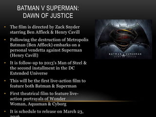 BATMAN V SUPERMAN:
DAWN OF JUSTICE
• The film is directed by Zack Snyder
starring Ben Affleck & Henry Cavill
• Following the destruction of Metropolis
Batman (Ben Affleck) embarks on a
personal vendetta against Superman
(Henry Cavill)
• It is follow-up to 2013's Man of Steel &
the second installment in the DC
Extended Universe
• This will be the first live-action film to
feature both Batman & Superman
• First theatrical film to feature live-
action portrayals of Wonder
Woman, Aquaman & Cyborg
• It is schedule to release on March 23,
 
