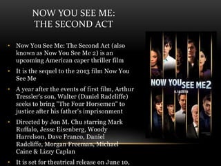 NOW YOU SEE ME:
THE SECOND ACT
• Now You See Me: The Second Act (also
known as Now You See Me 2) is an
upcoming American caper thriller film
• It is the sequel to the 2013 film Now You
See Me
• A year after the events of first film, Arthur
Tressler's son, Walter (Daniel Radcliffe)
seeks to bring "The Four Horsemen" to
justice after his father's imprisonment
• Directed by Jon M. Chu starring Mark
Ruffalo, Jesse Eisenberg, Woody
Harrelson, Dave Franco, Daniel
Radcliffe, Morgan Freeman, Michael
Caine & Lizzy Caplan
• It is set for theatrical release on June 10,
 