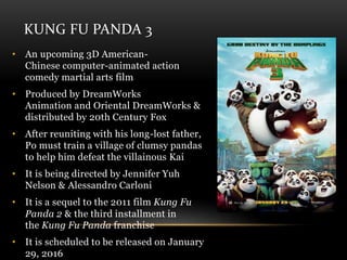 KUNG FU PANDA 3
• An upcoming 3D American-
Chinese computer-animated action
comedy martial arts film
• Produced by DreamWorks
Animation and Oriental DreamWorks &
distributed by 20th Century Fox
• After reuniting with his long-lost father,
Po must train a village of clumsy pandas
to help him defeat the villainous Kai
• It is being directed by Jennifer Yuh
Nelson & Alessandro Carloni
• It is a sequel to the 2011 film Kung Fu
Panda 2 & the third installment in
the Kung Fu Panda franchise
• It is scheduled to be released on January
29, 2016
 