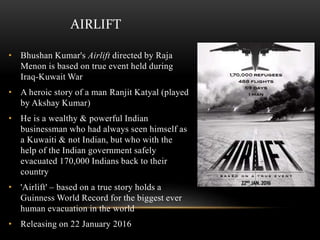 AIRLIFT
• Bhushan Kumar's Airlift directed by Raja
Menon is based on true event held during
Iraq-Kuwait War
• A heroic story of a man Ranjit Katyal (played
by Akshay Kumar)
• He is a wealthy & powerful Indian
businessman who had always seen himself as
a Kuwaiti & not Indian, but who with the
help of the Indian government safely
evacuated 170,000 Indians back to their
country
• 'Airlift' – based on a true story holds a
Guinness World Record for the biggest ever
human evacuation in the world
• Releasing on 22 January 2016
 