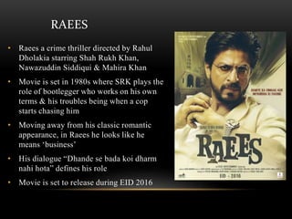 RAEES
• Raees a crime thriller directed by Rahul
Dholakia starring Shah Rukh Khan,
Nawazuddin Siddiqui & Mahira Khan
• Movie is set in 1980s where SRK plays the
role of bootlegger who works on his own
terms & his troubles being when a cop
starts chasing him
• Moving away from his classic romantic
appearance, in Raees he looks like he
means ‘business’
• His dialogue “Dhande se bada koi dharm
nahi hota” defines his role
• Movie is set to release during EID 2016
 