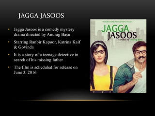 JAGGA JASOOS
• Jagga Jasoos is a comedy mystery
drama directed by Anurag Basu
• Starring Ranbir Kapoor, Katrina Kaif
& Govinda
• It is a story of a teenage detective in
search of his missing father
• The film is scheduled for release on
June 3, 2016
 