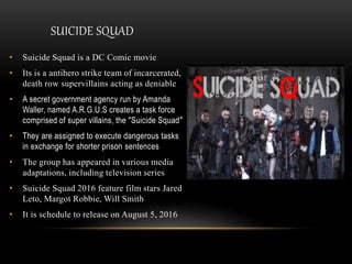 SUICIDE SQUAD
• Suicide Squad is a DC Comic movie
• Its is a antihero strike team of incarcerated,
death row supervillains acting as deniable
• A secret government agency run by Amanda
Waller, named A.R.G.U.S creates a task force
comprised of super villains, the "Suicide Squad"
• They are assigned to execute dangerous tasks
in exchange for shorter prison sentences
• The group has appeared in various media
adaptations, including television series
• Suicide Squad 2016 feature film stars Jared
Leto, Margot Robbie, Will Smith
• It is schedule to release on August 5, 2016
 