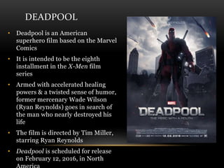 DEADPOOL
• Deadpool is an American
superhero film based on the Marvel
Comics
• It is intended to be the eighth
installment in the X-Men film
series
• Armed with accelerated healing
powers & a twisted sense of humor,
former mercenary Wade Wilson
(Ryan Reynolds) goes in search of
the man who nearly destroyed his
life
• The film is directed by Tim Miller,
starring Ryan Reynolds
• Deadpool is scheduled for release
on February 12, 2016, in North
 