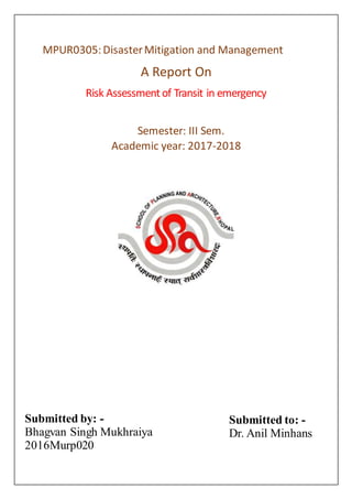 MPUR0305:DisasterMitigation and Management
A Report On
Risk Assessmentof Transit in emergency
Semester: III Sem.
Academic year: 2017-2018
Submitted by: -
Bhagvan Singh Mukhraiya
2016Murp020
Submitted to: -
Dr. Anil Minhans
 