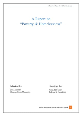 A Reporton PovertyandHomelessness
School of Planning and Architecture, Bhopal 1
A Report on
“Poverty & Homelessness”
Submitted By: Submitted To:
2016Murp020 Assis. Professor
Bhagvan Singh Mukhraiya Palouse N. Kuriakose
 