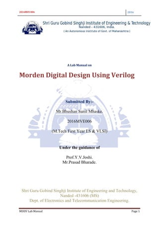 2016MVE 006 2016
MDDV Lab Manual Page 1
A Lab Manual on
Morden Digital Design Using Verilog
Submitted By:-
Mr.Bhushan Sunil Mhaske.
2016MVE006
(M.Tech First Year ES & VLSI)
Under the guidance of
Prof.Y.V.Joshi.
Mr.Prasad Bharade.
Shri Guru Gobind Singhji Institute of Engineering and Technology,
Nanded -431606 (MS)
Dept. of Electronics and Telecommunication Engineering.
 