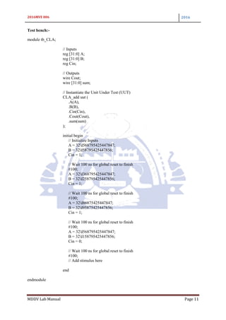 2016MVE 006 2016
MDDV Lab Manual Page 11
Test bench:-
module tb_CLA;
// Inputs
reg [31:0] A;
reg [31:0] B;
reg Cin;
// Outputs
wire Cout;
wire [31:0] sum;
// Instantiate the Unit Under Test (UUT)
CLA_add uut (
.A(A),
.B(B),
.Cin(Cin),
.Cout(Cout),
.sum(sum)
);
initial begin
// Initialize Inputs
A = 32'd568795425447847;
B = 32'd58795425447856;
Cin = 1;
// Wait 100 ns for global reset to finish
#100;
A = 32'd368795425447847;
B = 32'd258795425447856;
Cin = 1;
// Wait 100 ns for global reset to finish
#100;
A = 32'd86875425447847;
B = 32'd95875425447856;
Cin = 1;
// Wait 100 ns for global reset to finish
#100;
A = 32'd568795425447847;
B = 32'd158795425447856;
Cin = 0;
// Wait 100 ns for global reset to finish
#100;
// Add stimulus here
end
endmodule
 
