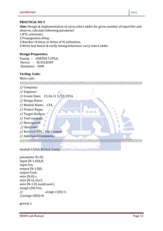 2016MVE 006 2016
MDDV Lab Manual Page 13
PRACTICAL NO 3
Aim:-Design & implementation of carry select adder for given number of input bits and
observe, calculate following parameter
1.RTL schematic,
2.Propagration delay,
3.Number of slices in terms of % utilization,
4.Write test bench & verify timing behaviour carry select adder
Design Properties:
Family - VERTEX 5 FPGA
Device - XC5VLX50T
Simulator - ISIM
Verilog Code:
Main code:
////////////////////////////////////////////////////////////////////////////
// Company:
// Engineer:
// Create Date: 15:36:11 5/12/2016
// Design Name:
// Module Name: CSA
// Project Name:
// Target Devices:
// Tool versions:
// Description:
// Revision:
// Revision 0.01 - File Created
// Additional Comments:
////////////////////////////////////////////////////////////////////////////
module CSA(A,B,Cin,S, Cout);
parameter N=32;
input [N-1:0]A,B;
input Cin;
output [N-1:0]S;
output Cout;
wire [N:0] c;
wire [N:1] c0,c1;
wire [N-1:0] sum0,sum1;
assign c[0]=Cin;
// assign c1[0]=1;
//assign c0[0]=0;
genvar i;
 