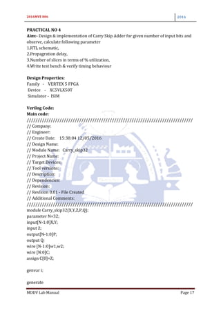 2016MVE 006 2016
MDDV Lab Manual Page 17
PRACTICAL NO 4
Aim:- Design & implementation of Carry Skip Adder for given number of input bits and
observe, calculate following parameter
1.RTL schematic,
2.Propagration delay,
3.Number of slices in terms of % utilization,
4.Write test bench & verify timing behaviour
Design Properties:
Family - VERTEX 5 FPGA
Device - XC5VLX50T
Simulator - ISIM
Verilog Code:
Main code:
////////////////////////////////////////////////////////////////////////////
// Company:
// Engineer:
// Create Date: 15:38:04 12/05/2016
// Design Name:
// Module Name: Carry_skip32
// Project Name:
// Target Devices:
// Tool versions:
// Description:
// Dependencies:
// Revision:
// Revision 0.01 - File Created
// Additional Comments:
////////////////////////////////////////////////////////////////////////////
module Carry_skip32(X,Y,Z,P,Q);
parameter N=32;
input[N-1:0]X,Y;
input Z;
output[N-1:0]P;
output Q;
wire [N-1:0]w1,w2;
wire [N:0]C;
assign C[0]=Z;
genvar i;
generate
 