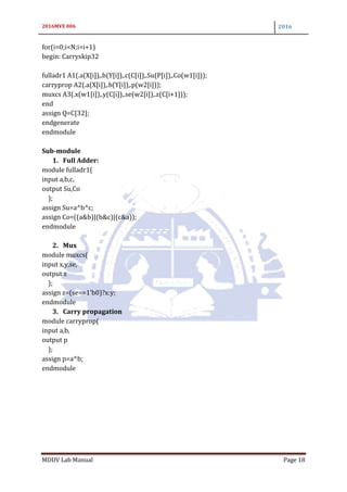 2016MVE 006 2016
MDDV Lab Manual Page 18
for(i=0;i<N;i=i+1)
begin: Carryskip32
fulladr1 A1(.a(X[i]),.b(Y[i]),.c(C[i]),.Su(P[i]),.Co(w1[i]));
carryprop A2(.a(X[i]),.b(Y[i]),.p(w2[i]));
muxcs A3(.x(w1[i]),.y(C[i]),.se(w2[i]),.z(C[i+1]));
end
assign Q=C[32];
endgenerate
endmodule
Sub-module
1. Full Adder:
module fulladr1(
input a,b,c,
output Su,Co
);
assign Su=a^b^c;
assign Co=((a&b)|(b&c)|(c&a));
endmodule
2. Mux
module muxcs(
input x,y,se,
output z
);
assign z=(se==1'b0)?x:y;
endmodule
3. Carry propagation
module carryprop(
input a,b,
output p
);
assign p=a^b;
endmodule
 