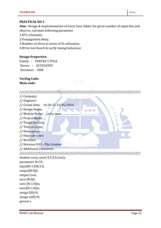 2016MVE 006 2016
MDDV Lab Manual Page 22
PRACTICAL NO 5
Aim:- Design & implementation of Carry Save Adder for given number of input bits and
observe, calculate following parameter
1.RTL schematic,
2.Propagration delay,
3.Number of slices in terms of % utilization,
4.Write test bench & verify timing behaviour
Design Properties:
Family - VERTEX 5 FPGA
Device - XC5VLX50T
Simulator - ISIM
Verilog Code:
Main code:
////////////////////////////////////////////////////////////////////////////
// Company:
// Engineer:
// Create Date: 16:36:15 12/05/2016
// Design Name:
// Module Name: carry_save
// Project Name:
// Target Devices:
// Tool versions:
// Description:
// Dependencies:
// Revision:
// Revision 0.01 - File Created
// Additional Comments:
////////////////////////////////////////////////////////////////////////////
module carry_save( X,Y,Z,S,Cout);
parameter N=32;
input[N-1:0]X,Y,Z;
output[N:0]S;
output Cout;
wire [N:0]l;
wire [N-1:0]m;
wire[N+1:0]w;
assign l[0]=0;
assign w[0]=0;
genvar i;
 