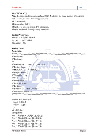 2016MVE 006 2016
MDDV Lab Manual Page 27
PRACTICAL NO 6
Aim:- Design & implementation of Add_Shift_Multiplier for given number of input bits
and observe, calculate following parameter
1.RTL schematic,
2.Propagration delay,
3.Number of slices in terms of % utilization,
4.Write test bench & verify timing behaviour .
Design Properties:
Family - VERTEX 5 FPGA
Device - XC5VLX50T
Simulator - ISIM
Verilog Code:
Main code:
////////////////////////////////////////////////////////////////////////////
// Company:
// Engineer:
//
// Create Date: 17:16:10 12/05/2016
// Design Name:
// Module Name: Add_Shift_mul
// Project Name:
// Target Devices:
// Tool versions:
// Description:
// Dependencies:
// Revision:
// Revision 0.01 - File Created
// Additional Comments:
////////////////////////////////////////////////////////////////////////////
module Add_Shift_mul(
input [3:0] A,B,
output [7:0] S
);
wire [16:0]o;
wire [14:0]i;
And12 A1(.z(S[0]),.x(A[0]),.y(B[0]));
And12 A2(.z(i[0]),.x(A[1]),.y(B[0]));
And12 A3(.z(i[1]),.x(A[0]),.y(B[1]));
And12 A4(.z(i[2]),.x(A[0]),.y(B[2]));
And12 A5(.z(i[3]),.x(A[1]),.y(A[1]));
 