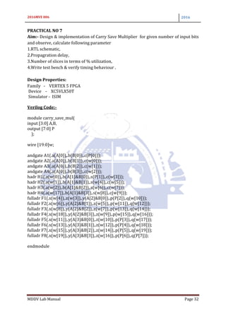 2016MVE 006 2016
MDDV Lab Manual Page 32
PRACTICAL NO 7
Aim:- Design & implementation of Carry Save Multiplier for given number of input bits
and observe, calculate following parameter
1.RTL schematic,
2.Propagration delay,
3.Number of slices in terms of % utilization,
4.Write test bench & verify timing behaviour .
Design Properties:
Family - VERTEX 5 FPGA
Device - XC5VLX50T
Simulator - ISIM
Verilog Code:-
module carry_save_mul(
input [3:0] A,B,
output [7:0] P
);
wire [19:0]w;
andgate A1(.a(A[0]),.b(B[0]),.c(P[0]));
andgate A2(.a(A[0]),.b(B[1]),.c(w[0]));
andgate A3(.a(A[0]),.b(B[2]),.c(w[1]));
andgate A4(.a(A[0]),.b(B[3]),.c(w[2]));
hadr H1(.a(w[0]),.b(A[1]&B[0]),.s(P[1]),.c(w[3]));
hadr H2(.a(w[1]),.b(A[1]&B[1]),.s(w[4]),.c(w[5]));
hadr H3(.a(w[2]),.b(A[1]&B[2]),.s(w[6]),.c(w[7]));
hadr H4(.a(w[17]),.b(A[1]&B[3]),.s(w[8]),.c(w[9]));
fulladr F1(.x(w[4]),.z(w[3]),.y(A[2]&B[0]),.p(P[2]),.q(w[10]));
fulladr F2(.x(w[6]),.y(A[2]&B[1]),.z(w[5]),.p(w[11]),.q(w[12]));
fulladr F3(.x(w[8]),.y(A[2]&B[2]),.z(w[7]),.p(w[13]),.q(w[14]));
fulladr F4(.x(w[18]),.y(A[2]&B[3]),.z(w[9]),.p(w[15]),.q(w[16]));
fulladr F5(.x(w[11]),.y(A[3]&B[0]),.z(w[10]),.p(P[3]),.q(w[17]));
fulladr F6(.x(w[13]),.y(A[3]&B[1]),.z(w[12]),.p(P[4]),.q(w[18]));
fulladr F7(.x(w[15]),.y(A[3]&B[2]),.z(w[14]),.p(P[5]),.q(w[19]));
fulladr F8(.x(w[19]),.y(A[3]&B[3]),.z(w[16]),.p(P[6]),.q(P[7]));
endmodule
 