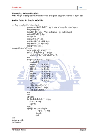 2016MVE 006 2016
MDDV Lab Manual Page 36
Practical 8: Booths Multiplier
Aim: Design and implementation of Booths multiplier for given number of input bits.
Verilog Codes for Booths Multiplier
module own_booths( a,b,y,sign);
parameter N=16, P=N/2; // N = no of inputsP= no of groups
output reg sign;
input [N-1:0] a,b; // a= multiplier b= multiplicant
output [(N+N-1):0]y;
integer k,i;
reg [2:0] m [P-1:0];
reg [(N+N-1):0] b1 [P-1:0];
reg [(N+N-1):0] z [P-1:0];
reg [(N+N-1):0]z1;
always @ (a or b ) begin
m[0]={a[1],a[0],1'b0};
for(k=1;k<P;k=k+1) begin
m[k]={a[2*k+1],a[2*k],a[2*k-1]};
end
for (k=0; k<P; k=k+1) begin
case(m[k])
3'b000: b1[k]=0;
3'b001: b1[k]=b;
3'b010: b1[k]=b;
3'b011: b1[k]=b*2;
3'b100: b1[k]=b*(-2);
3'b101: b1[k]=b*(-1);
3'b110: b1[k]=b*(-1);
3'b111: b1[k]=0;
endcase
z[k]= $signed(b1[k]);
for (i=0; i<k; i=i+1) begin
z[k]={z[k],2'b00};
end
end
z1=z[0];
for (k=1; k<P; k=k+1) begin
z1 = z1 + z[k];
sign=0;
end
if(z1[2*N-1]==1) begin
z1= (~z1 + 1'b1);
sign=1;
end
end
assign y = z1;
endmodule
 