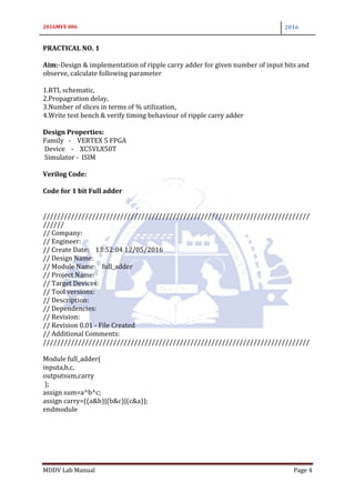 2016MVE 006 2016
MDDV Lab Manual Page 4
PRACTICAL NO. 1
Aim:-Design & implementation of ripple carry adder for given number of input bits and
observe, calculate following parameter
1.RTL schematic,
2.Propagration delay,
3.Number of slices in terms of % utilization,
4.Write test bench & verify timing behaviour of ripple carry adder
Design Properties:
Family - VERTEX 5 FPGA
Device - XC5VLX50T
Simulator - ISIM
Verilog Code:
Code for 1 bit Full adder
////////////////////////////////////////////////////////////////////////////
//////
// Company:
// Engineer:
// Create Date: 13:52:04 12/05/2016
// Design Name:
// Module Name: full_adder
// Project Name:
// Target Devices:
// Tool versions:
// Description:
// Dependencies:
// Revision:
// Revision 0.01 - File Created
// Additional Comments:
////////////////////////////////////////////////////////////////////////////
Module full_adder(
inputa,b,c,
outputsum,carry
);
assign sum=a^b^c;
assign carry=((a&b)|(b&c)|(c&a));
endmodule
 
