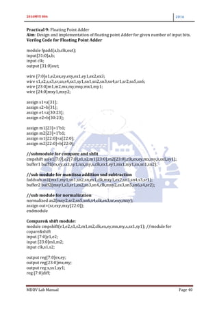 2016MVE 006 2016
MDDV Lab Manual Page 40
Practical 9: Floating Point Adder
Aim: Design and implementation of floating point Adder for given number of input bits.
Verilog Code for Floating Point Adder
module fpadd(a,b,clk,out);
input[31:0]a,b;
input clk;
output [31:0]out;
wire [7:0]e1,e2,ex,ey,exy,ex1,ey1,ex2,ex3;
wire s1,s2,s,s3,sr,sn,s4,sx1,sy1,sn1,sn2,sn3,sn4,sr1,sr2,sn5,sn6;
wire [23:0]m1,m2,mx,my,mxy,mx1,my1;
wire [24:0]mxy1,mxy2;
assign s1=a[31];
assign s2=b[31];
assign e1=a[30:23];
assign e2=b[30:23];
assign m1[23]=1'b1;
assign m2[23]=1'b1;
assign m1[22:0]=a[22:0];
assign m2[22:0]=b[22:0];
//submodule for compare and shfit
cmpshift as(e1[7:0],e2[7:0],s1,s2,m1[23:0],m2[23:0],clk,ex,ey,mx,my,s,sx1,sy1);
buffer1 buff1(ex,ey,sx1,sy1,mx,my,s,clk,ex1,ey1,mx1,my1,sn,sn1,sn2);
//sub module for mantissa addition snd subtraction
faddsub as1(mx1,my1,sn1,sn2,sn,ex1,clk,mxy1,ex2,sn3,sn4,s3,sr1);
buffer2 buff2(mxy1,s3,sr1,ex2,sn3,sn4,clk,mxy2,ex3,sn5,sn6,s4,sr2);
//sub module for normalization
normalized as2(mxy2,sr2,sn5,sn6,s4,clk,ex3,sr,exy,mxy);
assign out={sr,exy,mxy[22:0]};
endmodule
Compare& shift module:
module cmpshift(e1,e2,s1,s2,m1,m2,clk,ex,ey,mx,my,s,sx1,sy1); //module for
copare&shift
input [7:0]e1,e2;
input [23:0]m1,m2;
input clk,s1,s2;
output reg[7:0]ex,ey;
output reg[23:0]mx,my;
output reg s,sx1,sy1;
reg [7:0]diff;
 