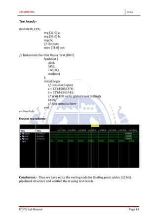2016MVE 006 2016
MDDV Lab Manual Page 44
Test bench:-
module tb_FPA;
reg [31:0] a;
reg [31:0] b;
regclk;
// Outputs
wire [31:0] out;
// Instantiate the Unit Under Test (UUT)
fpadduut (
.a(a),
.b(b),
.clk(clk),
.out(out)
);
initial begin
// Initialize Inputs
a = 32'h15856378;
b = 32'h46543643;
// Wait 100 ns for global reset to finish
#100;
// Add stimulus here
end
endmodule
Output waveform:-
Conclusion:- Thus we have write the verilog code for floating point adder (32 bit)
pipelined structure and verified the it using test bench.
 