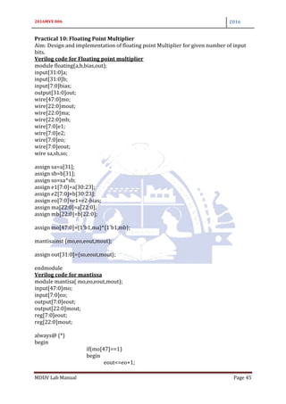 2016MVE 006 2016
MDDV Lab Manual Page 45
Practical 10: Floating Point Multiplier
Aim: Design and implementation of floating point Multiplier for given number of input
bits.
Verilog code for Floating point multiplier
module floating(a,b,bias,out);
input[31:0]a;
input[31:0]b;
input[7:0]bias;
output[31:0]out;
wire[47:0]mo;
wire[22:0]mout;
wire[22:0]ma;
wire[22:0]mb;
wire[7:0]e1;
wire[7:0]e2;
wire[7:0]eo;
wire[7:0]eout;
wire sa,sb,so;
assign sa=a[31];
assign sb=b[31];
assign so=sa^sb;
assign e1[7:0]=a[30:23];
assign e2[7:0]=b[30:23];
assign eo[7:0]=e1+e2-bias;
assign ma[22:0]=a[22:0];
assign mb[22:0]=b[22:0];
assign mo[47:0]={1'b1,ma}*{1'b1,mb};
mantisainst (mo,eo,eout,mout);
assign out[31:0]={so,eout,mout};
endmodule
Verilog code for mantissa
module mantisa( mo,eo,eout,mout);
input[47:0]mo;
input[7:0]eo;
output[7:0]eout;
output[22:0]mout;
reg[7:0]eout;
reg[22:0]mout;
always@ (*)
begin
if(mo[47]==1)
begin
eout<=eo+1;
 