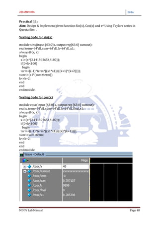 2016MVE 006 2016
MDDV Lab Manual Page 48
Practical 11:
Aim: Design & Implement given function Sin(x), Cos(x) and ex Using Taylors series in
Questa Sim .
Verilog Code for sin(x)
module sinx(input [63:0]x, output reg[63:0] sumout);
real term=64'd1,sum=64'd1,k=64'd1,x1;
always@(x, k)
begin
x1=(x*(3.141592654/180));
if(0<k<100)
begin
term=((-1)*term*((x1*x1)/((k+1)*(k+2))));
sum<=(x1*(sum+term));
k<=k+2;
end
end
endmodule
Verilog Code for cos(x)
module cosx(input [63:0] a, output reg [63:0] sumout);
real x, term=64'd1,sum=64'd1,k=64'd1,final,x1;
always@(x, k)
begin
x1=(x*(3.141592654/180));
if(0<k<100)
begin
term=((-1)*term*((x1*x1)/((k)*(k+1))));
sum<=sum+term;
k<=k+2;
end
end
endmodule
 