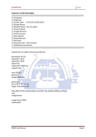 2016MVE 006 2016
MDDV Lab Manual Page 5
Code for 32 bit Full adder
////////////////////////////////////////////////////////////////////////////
// Company:
// Engineer:
// Create Date: 13:53:20 12/05/2016
// Design Name:
// Module Name: bit_32_adder
// Project Name:
// Target Devices:
// Tool versions:
// Description:
// Dependencies:
// Revision:
// Revision 0.01 - File Created
// Additional Comments:
////////////////////////////////////////////////////////////////////////////
module bit_32_adder (Sum,Cout,A,B,Cin);
parameter N=32;
input [N-1:0] A;
input [N-1:0] B;
input Cin;
output [N-1:0] Sum;
output Cout;
wire [N:0]C;
genvar i;
assign C[0]=Cin;
generate
for (i=0; i< 32; i=i+1)
begin: full_adder_cell
full_adder FA1(.sum(Sum[i]),.carry(C[i+1]),.a(A[i]),.b(B[i]),.c(C[i]));
end
endgenerate
assign Cout=C[N];
endmodule
 