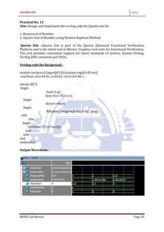 2016MVE 006 2016
MDDV Lab Manual Page 50
Practical No. 12
Aim:-Design and implement the verilog code for Questa sim for
1. Reciprocal of Number
2. Square root of Number using Newton Raphson Method.
Questa Sim :-Questa Sim is part of the Questa Advanced Functional Verification
Platform and is the latest tool in Mentor Graphics tool suite for Functional Verification.
The tool provides simulation support for latest standards of System, System Verilog,
Verilog 2001 standard and VHDL.
Verilog code for Reciprocal:-
module reciprocal (input[63:0] d,output reg[63:0] out);
real final, reci=64'd1, z=64'd1, reci1=64'd0, i ;
always @(*)
begin
final=1/z;
for(i=0;i<=5;i=i+1)
begin
if(reci==final)
begin
$display("reciprocal of x is %f ",reci);
end
else
begin
reci=(reci*(2-(z*reci)));
end
end
end
endmodule
Output Waveform:-
 