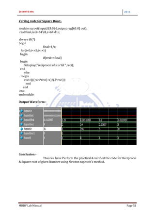 2016MVE 006 2016
MDDV Lab Manual Page 51
Verilog code for Square Root:-
module sqroot(input[63:0] d,output reg[63:0] out);
real final,reci=64'd1,z=64'd1,i;
always @(*)
begin
final=1/z;
for(i=0;i<=5;i=i+1)
begin
if(reci==final)
begin
$display("reciprocal of x is %f ",reci);
end
else
begin
reci=(((reci*reci)+z)/(2*reci));
end
end
end
endmodule
Output Waveform:-
Conclusion:-
Thus we have Perform the practical & verified the code for Reciprocal
& Square root of given Number using Newton raphson’s method.
 