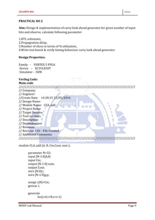 2016MVE 006 2016
MDDV Lab Manual Page 9
PRACTICAL NO 2
Aim:-Design & implementation of carry look ahead generator for given number of input
bits and observe, calculate following parameter
1.RTL schematic,
2.Propagration delay,
3.Number of slices in terms of % utilization,
4.Write test bench & verify timing behaviour carry look ahead generator
Design Properties:
Family - VERTEX 5 FPGA
Device - XC5VLX50T
Simulator - ISIM
Verilog Code:
Main code
////////////////////////////////////////////////////////////////////////////
// Company:
// Engineer:
//Create Date: 14:28:15 12/05/2016
// Design Name:
// Module Name: CLA_add
// Project Name:
// Target Devices:
// Tool versions:
// Description:
// Dependencies:
// Revision:
// Revision 0.01 - File Created
// Additional Comments:
////////////////////////////////////////////////////////////////////////////
module CLA_add (A, B, Cin,Cout, sum );
parameter N=32;
input [N-1:0]A,B;
input Cin;
output [N-1:0] sum;
output Cout;
wire [N:0]c;
wire [N-1:0]g,p;
assign c[0]=Cin;
genvar i;
generate
for(i=0;i<N;i=i+1)
 