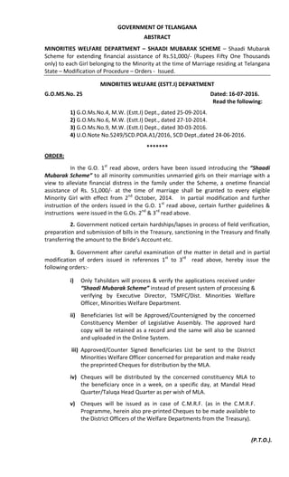 GOVERNMENT OF TELANGANA
ABSTRACT
MINORITIES WELFARE DEPARTMENT – SHAADI MUBARAK SCHEME – Shaadi Mubarak
Scheme for extending financial assistance of Rs.51,000/- (Rupees Fifty One Thousands
only) to each Girl belonging to the Minority at the time of Marriage residing at Telangana
State – Modification of Procedure – Orders - Issued.
MINORITIES WELFARE (ESTT.I) DEPARTMENT
G.O.MS.No. 25 Dated: 16-07-2016.
Read the following:
1) G.O.Ms.No.4, M.W. (Estt.I) Dept., dated 25-09-2014.
2) G.O.Ms.No.6, M.W. (Estt.I) Dept., dated 27-10-2014.
3) G.O.Ms.No.9, M.W. (Estt.I) Dept., dated 30-03-2016.
4) U.O.Note No.5249/SCD.POA.A1/2016, SCD Dept.,dated 24-06-2016.
*******
ORDER:
In the G.O. 1st
read above, orders have been issued introducing the “Shaadi
Mubarak Scheme” to all minority communities unmarried girls on their marriage with a
view to alleviate financial distress in the family under the Scheme, a onetime financial
assistance of Rs. 51,000/- at the time of marriage shall be granted to every eligible
Minority Girl with effect from 2nd
October, 2014. In partial modification and further
instruction of the orders issued in the G.O. 1st
read above, certain further guidelines &
instructions were issued in the G.Os. 2nd
& 3rd
read above.
2. Government noticed certain hardships/lapses in process of field verification,
preparation and submission of bills in the Treasury, sanctioning in the Treasury and finally
transferring the amount to the Bride’s Account etc.
3. Government after careful examination of the matter in detail and in partial
modification of orders issued in references 1st
to 3rd
read above, hereby issue the
following orders:-
i) Only Tahsildars will process & verify the applications received under
“Shaadi Mubarak Scheme” instead of present system of processing &
verifying by Executive Director, TSMFC/Dist. Minorities Welfare
Officer, Minorities Welfare Department.
ii) Beneficiaries list will be Approved/Countersigned by the concerned
Constituency Member of Legislative Assembly. The approved hard
copy will be retained as a record and the same will also be scanned
and uploaded in the Online System.
iii) Approved/Counter Signed Beneficiaries List be sent to the District
Minorities Welfare Officer concerned for preparation and make ready
the preprinted Cheques for distribution by the MLA.
iv) Cheques will be distributed by the concerned constituency MLA to
the beneficiary once in a week, on a specific day, at Mandal Head
Quarter/Taluqa Head Quarter as per wish of MLA.
v) Cheques will be issued as in case of C.M.R.F. (as in the C.M.R.F.
Programme, herein also pre-printed Cheques to be made available to
the District Officers of the Welfare Departments from the Treasury).
(P.T.O.).
 