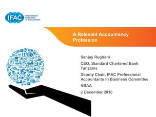 Page 1 | Proprietary and Copyrighted Information
A Relevant Accountancy
Profession
Sanjay Rughani
CEO, Standard Chartered Bank
Tanzania
Deputy Chair, IFAC Professional
Accountants in Business Committee
NBAA
2 December 2016
 