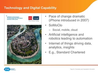 Page 20 | Proprietary and Copyrighted Information
Technology and Digital Capability
• Pace of change dramatic
(iPhone introduced in 2007)
• SoMoClo
– Social, mobile, cloud
• Artificial intelligence and
robotics leading to automation
• Internet of things driving data,
analytics, insights
• E.g., Standard Chartered
 