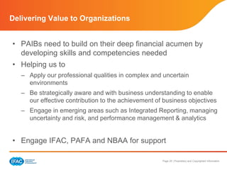 Page 25 | Proprietary and Copyrighted Information
Delivering Value to Organizations
• PAIBs need to build on their deep financial acumen by
developing skills and competencies needed
• Helping us to
– Apply our professional qualities in complex and uncertain
environments
– Be strategically aware and with business understanding to enable
our effective contribution to the achievement of business objectives
– Engage in emerging areas such as Integrated Reporting, managing
uncertainty and risk, and performance management & analytics
• Engage IFAC, PAFA and NBAA for support
 