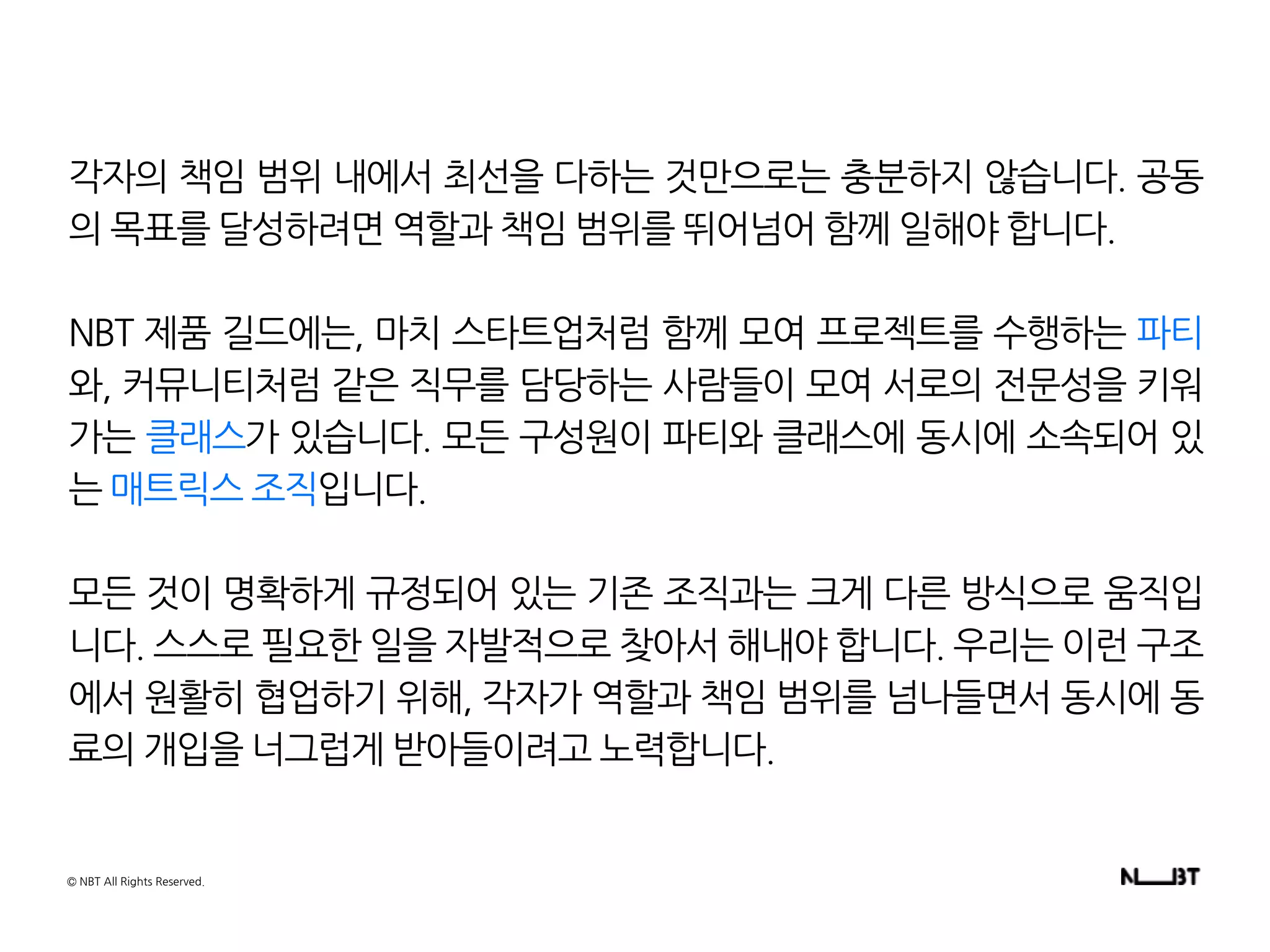 각자의 책임 범위 내에서 최선을 다하는 것만으로는 충분하지 않습니다. 공동
의 목표를 달성하려면 역할과 책임 범위를 뛰어넘어 함께 일해야 합니다.
NBT 제품 길드에는, 마치 스타트업처럼 함께 모여 프로젝트를 수행하는 파티
와, 커뮤니티처럼 같은 직무를 담당하는 사람들이 모여 서로의 전문성을 키워
가는 클래스가 있습니다. 모든 구성원이 파티와 클래스에 동시에 소속되어 있
는 매트릭스 조직입니다.
모든 것이 명확하게 규정되어 있는 기존 조직과는 크게 다른 방식으로 움직입
니다. 스스로 필요한 일을 자발적으로 찾아서 해내야 합니다. 우리는 이런 구조
에서 원활히 협업하기 위해, 각자가 역할과 책임 범위를 넘나들면서 동시에 동
료의 개입을 너그럽게 받아들이려고 노력합니다.
© NBT All Rights Reserved.
 