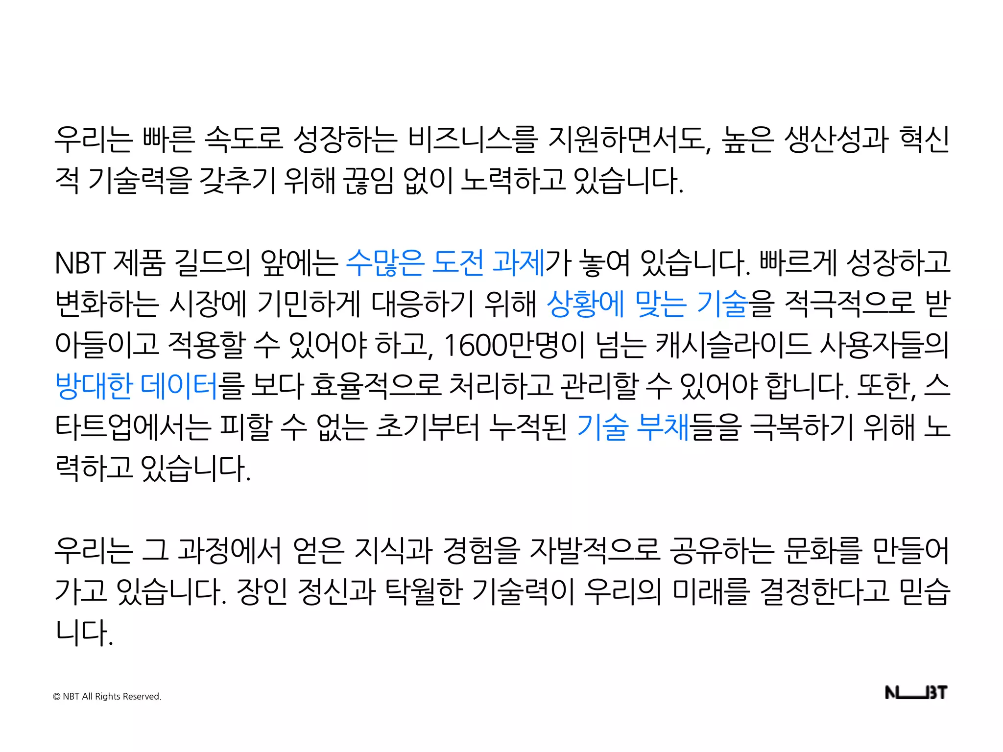 우리는 빠른 속도로 성장하는 비즈니스를 지원하면서도, 높은 생산성과 혁신
적 기술력을 갖추기 위해 끊임 없이 노력하고 있습니다.
NBT 제품 길드의 앞에는 수많은 도전 과제가 놓여 있습니다. 빠르게 성장하고
변화하는 시장에 기민하게 대응하기 위해 상황에 맞는 기술을 적극적으로 받
아들이고 적용할 수 있어야 하고, 1600만명이 넘는 캐시슬라이드 사용자들의
방대한 데이터를 보다 효율적으로 처리하고 관리할 수 있어야 합니다. 또한, 스
타트업에서는 피할 수 없는 초기부터 누적된 기술 부채들을 극복하기 위해 노
력하고 있습니다.
우리는 그 과정에서 얻은 지식과 경험을 자발적으로 공유하는 문화를 만들어
가고 있습니다. 장인 정신과 탁월한 기술력이 우리의 미래를 결정한다고 믿습
니다.
© NBT All Rights Reserved.
 