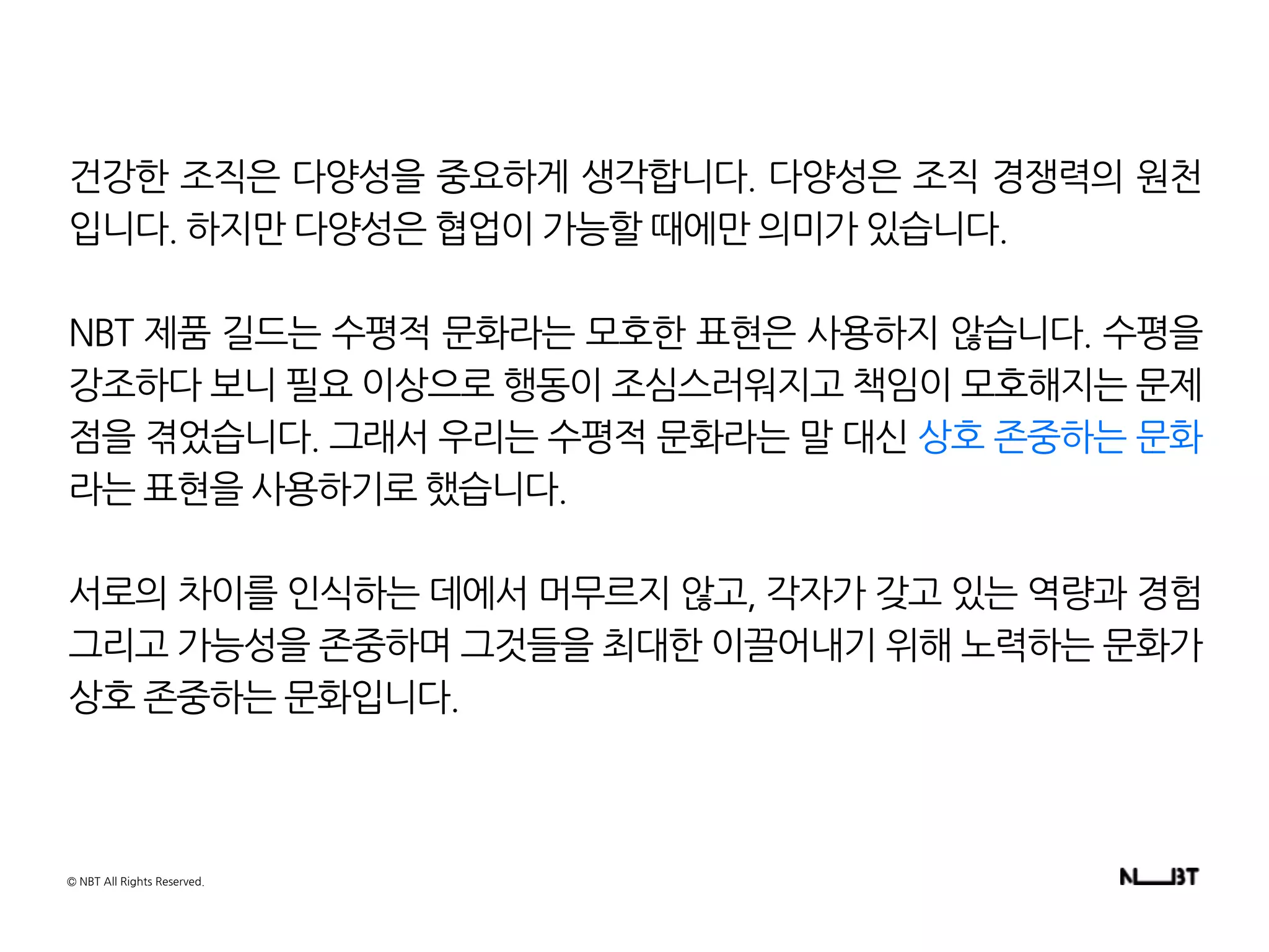 건강한 조직은 다양성을 중요하게 생각합니다. 다양성은 조직 경쟁력의 원천
입니다. 하지만 다양성은 협업이 가능할 때에만 의미가 있습니다.
NBT 제품 길드는 수평적 문화라는 모호한 표현은 사용하지 않습니다. 수평을
강조하다 보니 필요 이상으로 행동이 조심스러워지고 책임이 모호해지는 문제
점을 겪었습니다. 그래서 우리는 수평적 문화라는 말 대신 상호 존중하는 문화
라는 표현을 사용하기로 했습니다.
서로의 차이를 인식하는 데에서 머무르지 않고, 각자가 갖고 있는 역량과 경험
그리고 가능성을 존중하며 그것들을 최대한 이끌어내기 위해 노력하는 문화가
상호 존중하는 문화입니다.
© NBT All Rights Reserved.
 