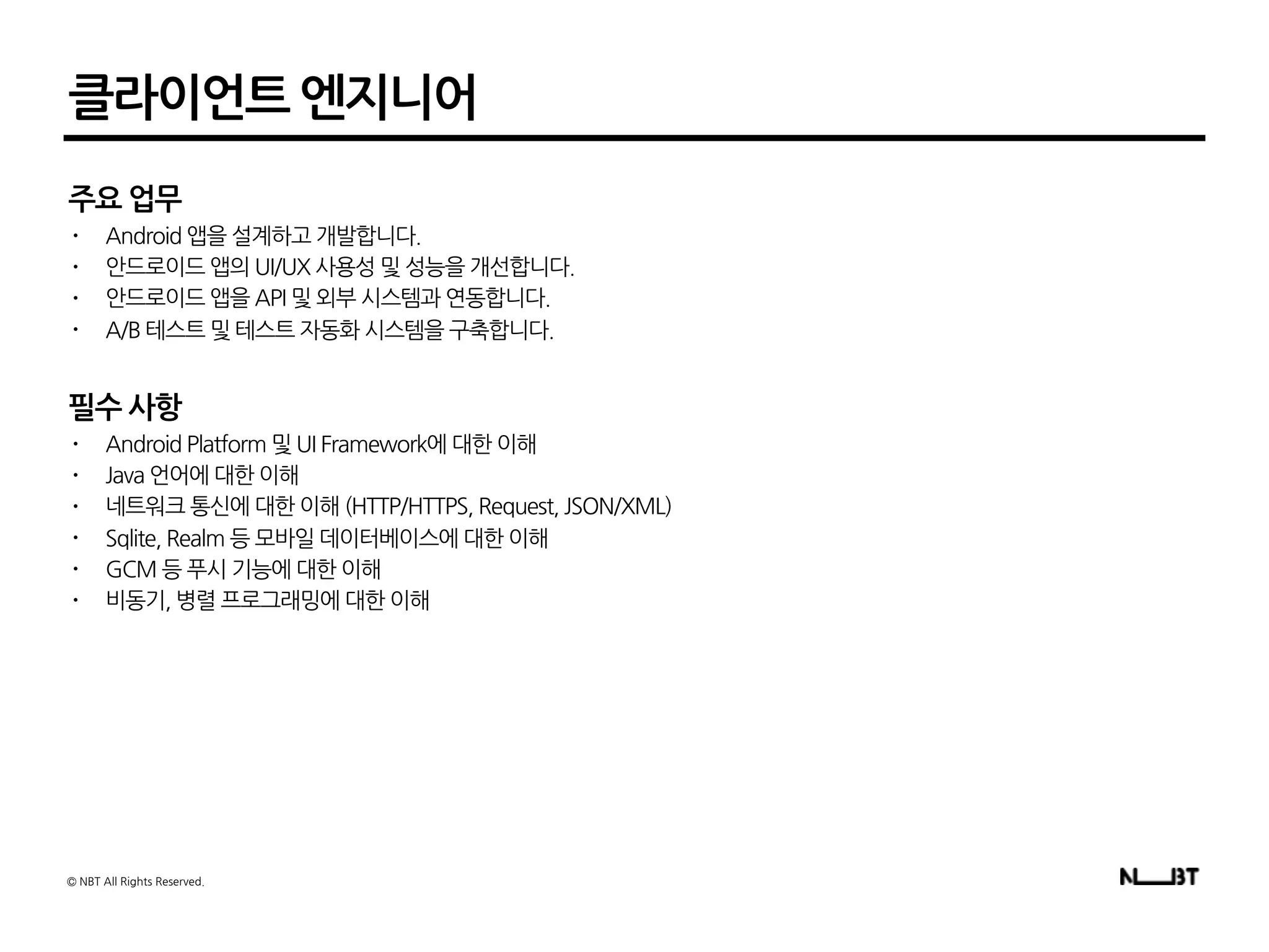 클라이언트 엔지니어
주요 업무
• Android 앱을 설계하고 개발합니다.
• 안드로이드 앱의 UI/UX 사용성 및 성능을 개선합니다.
• 안드로이드 앱을 API 및 외부 시스템과 연동합니다.
• A/B 테스트 및 테스트 자동화 시스템을 구축합니다.
필수 사항
• Android Platform 및 UI Framework에 대한 이해
• Java 언어에 대한 이해
• 네트워크 통신에 대한 이해 (HTTP/HTTPS, Request, JSON/XML)
• Sqlite, Realm 등 모바일 데이터베이스에 대한 이해
• GCM 등 푸시 기능에 대한 이해
• 비동기, 병렬 프로그래밍에 대한 이해
© NBT All Rights Reserved.
 
