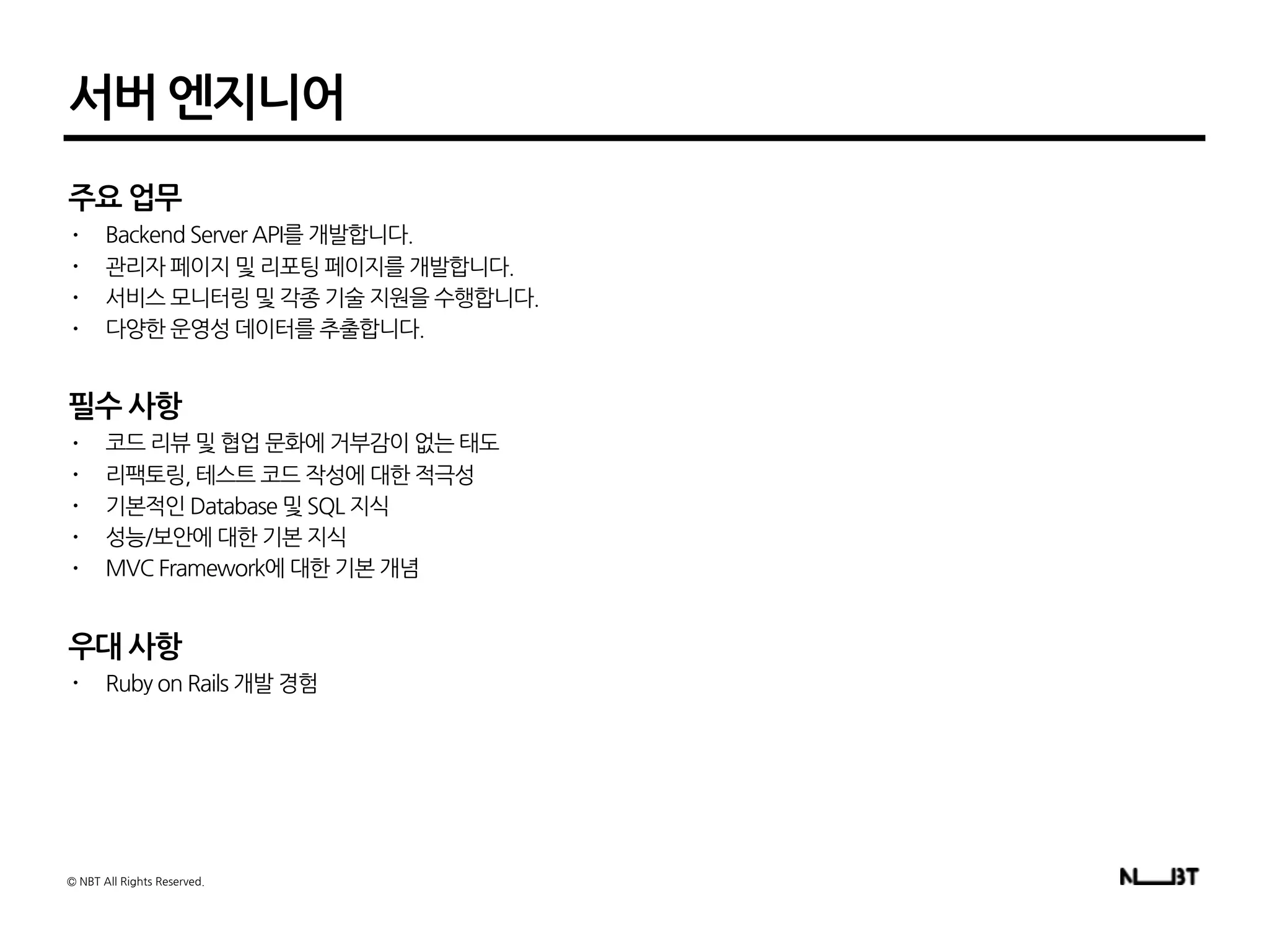 서버 엔지니어
주요 업무
• Backend Server API를 개발합니다.
• 관리자 페이지 및 리포팅 페이지를 개발합니다.
• 서비스 모니터링 및 각종 기술 지원을 수행합니다.
• 다양한 운영성 데이터를 추출합니다.
필수 사항
• 코드 리뷰 및 협업 문화에 거부감이 없는 태도
• 리팩토링, 테스트 코드 작성에 대한 적극성
• 기본적인 Database 및 SQL 지식
• 성능/보안에 대한 기본 지식
• MVC Framework에 대한 기본 개념
우대 사항
• Ruby on Rails 개발 경험
© NBT All Rights Reserved.
 