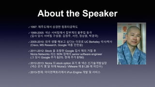 About the Speaker
✓ 1997: 제주도에서 상경한 컴퓨터공학도
✓ 1999-2005: 넥슨 서버팀에서 잡부계의 블루칩 등극
(입사 당시 서버팀 구성원: 김정주, 서민, 정상원, 박경국)
✓ 2005-2010: 외국 생활 해보고 싶다는 이유로 UC Berkeley 석사/박사
(Cisco, MS Research, Google 여름 인턴쉽)
✓ 2011-2012: Stock 을 포함한 Google 입사 제의 거절 후
Nicira Networks 라는 SDN 업체의 senior software engineer
(그 당시 Google 주가 $270. 현재 주가 $780)
✓ 2012-2013: Nicira 의 stock option 포기 후 넥슨 신기술개발실장
(넥슨 온지 몇 달 뒤에 Nicira는 VMware 에 $1.2B 에 피인수)
✓ 2013-현재: 아이펀팩토리에서 iFun Engine 개발 및 서비스
 