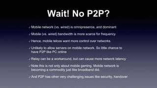 Wait! No P2P?
✓ Mobile network (vs. wired) is omnipresence, and dominant
✓ Mobile (vs. wired) bandwidth is more scarce for frequency
✓ Hence, mobile telcos want more control over networks
✓ Unlikely to allow servers on mobile network. So little chance to
have P2P like PC online
✓ Relay can be a workaround, but can cause more network latency
✓ Note this is not only about mobile gaming. Mobile network is
becoming a commodity just like broadband did.
✓ And P2P has other very challenging issues like security, handover
 