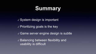 Summary
✓ System design is important
✓ Prioritizing goals is the key
✓ Game server engine design is subtle
✓ Balancing between flexibility and
usability is difficult
 