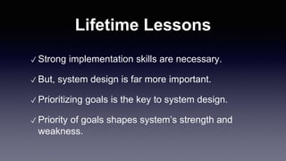 Lifetime Lessons
✓ Strong implementation skills are necessary.
✓ But, system design is far more important.
✓ Prioritizing goals is the key to system design.
✓ Priority of goals shapes system’s strength and
weakness.
 