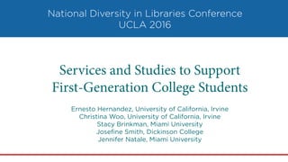 National Diversity in Libraries Conference
UCLA 2016
Services and Studies to Support
First-Generation College Students
Ernesto Hernandez, University of California, Irvine
Christina Woo, University of California, Irvine
Stacy Brinkman, Miami University
Joseﬁne Smith, Dickinson College
Jennifer Natale, Miami University
 