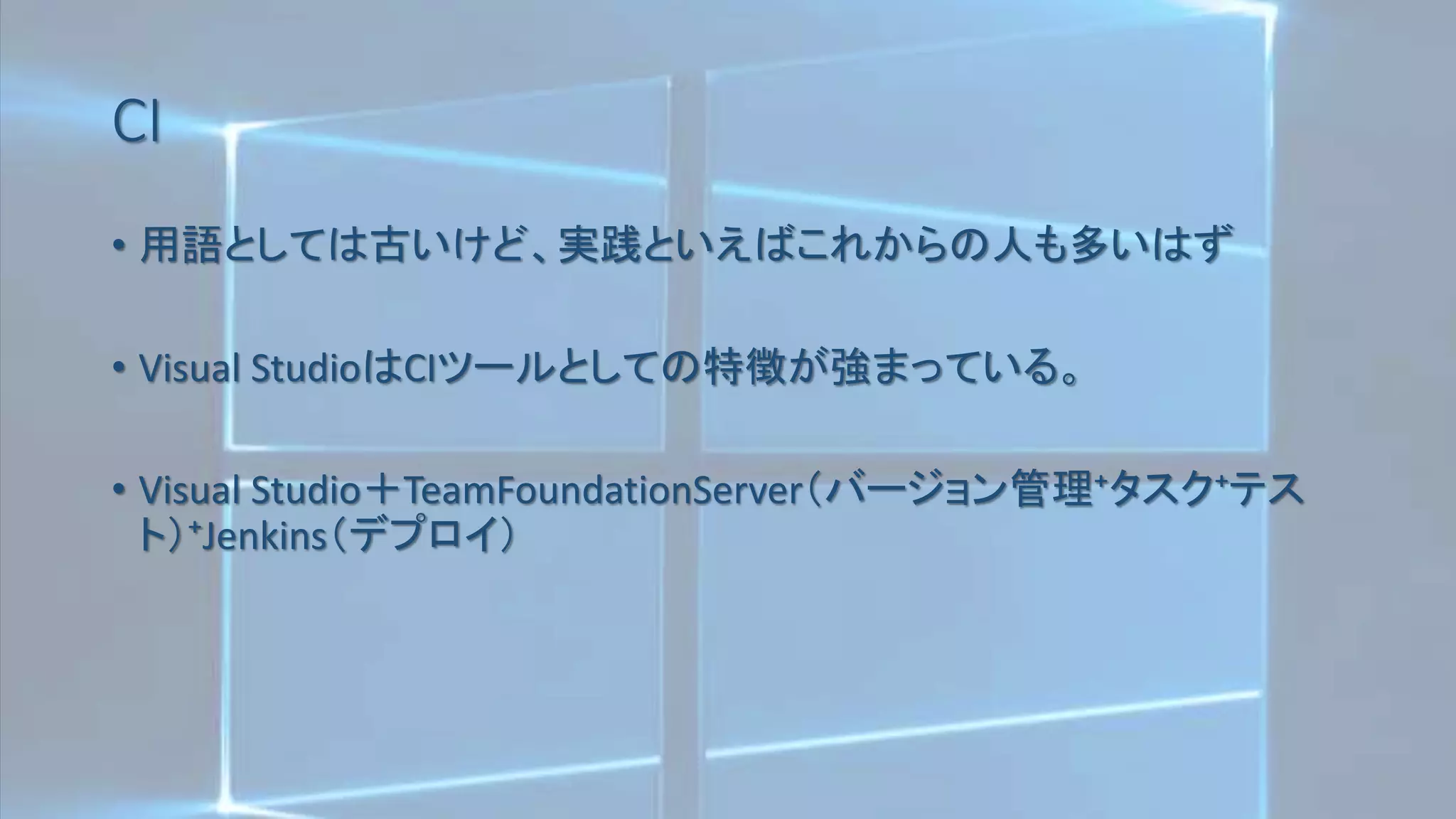CI
• 用語としては古いけど、実践といえばこれからの人も多いはず
• Visual StudioはCIツールとしての特徴が強まっている。
• Visual Studio＋TeamFoundationServer（バージョン管理⁺タスク⁺テス
ト）⁺Jenkins（デプロイ）
 