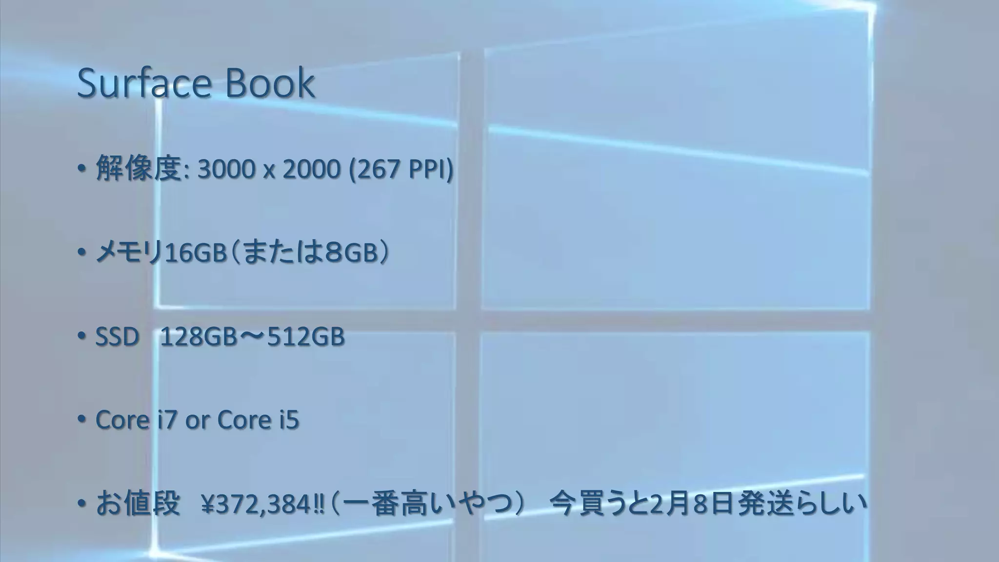 Surface Book
• 解像度: 3000 x 2000 (267 PPI)
• メモリ16GB（または８GB）
• SSD 128GB～512GB
• Core i7 or Core i5
• お値段 ¥372,384‼（一番高いやつ） 今買うと2月8日発送らしい
 
