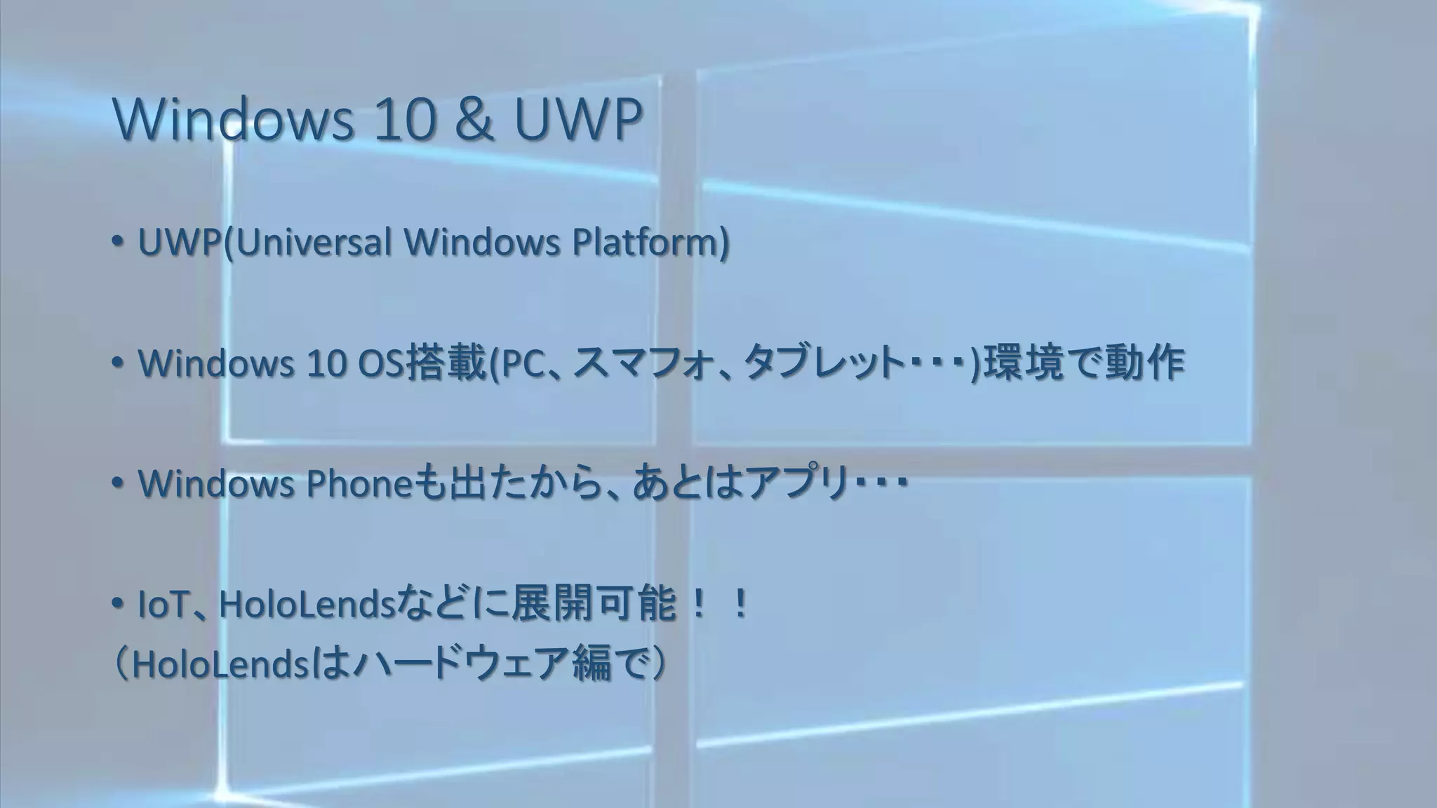 Windows 10 & UWP
• UWP(Universal Windows Platform)
• Windows 10 OS搭載(PC、スマフォ、タブレット・・・)環境で動作
• Windows Phoneも出たから、あとはアプリ・・・
• IoT、HoloLendsなどに展開可能！！
（HoloLendsはハードウェア編で）
 