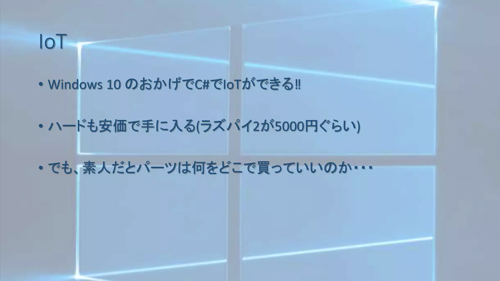 IoT
• Windows 10 のおかげでC#でIoTができる‼
• ハードも安価で手に入る(ラズパイ2が5000円ぐらい)
• でも、素人だとパーツは何をどこで買っていいのか・・・
 