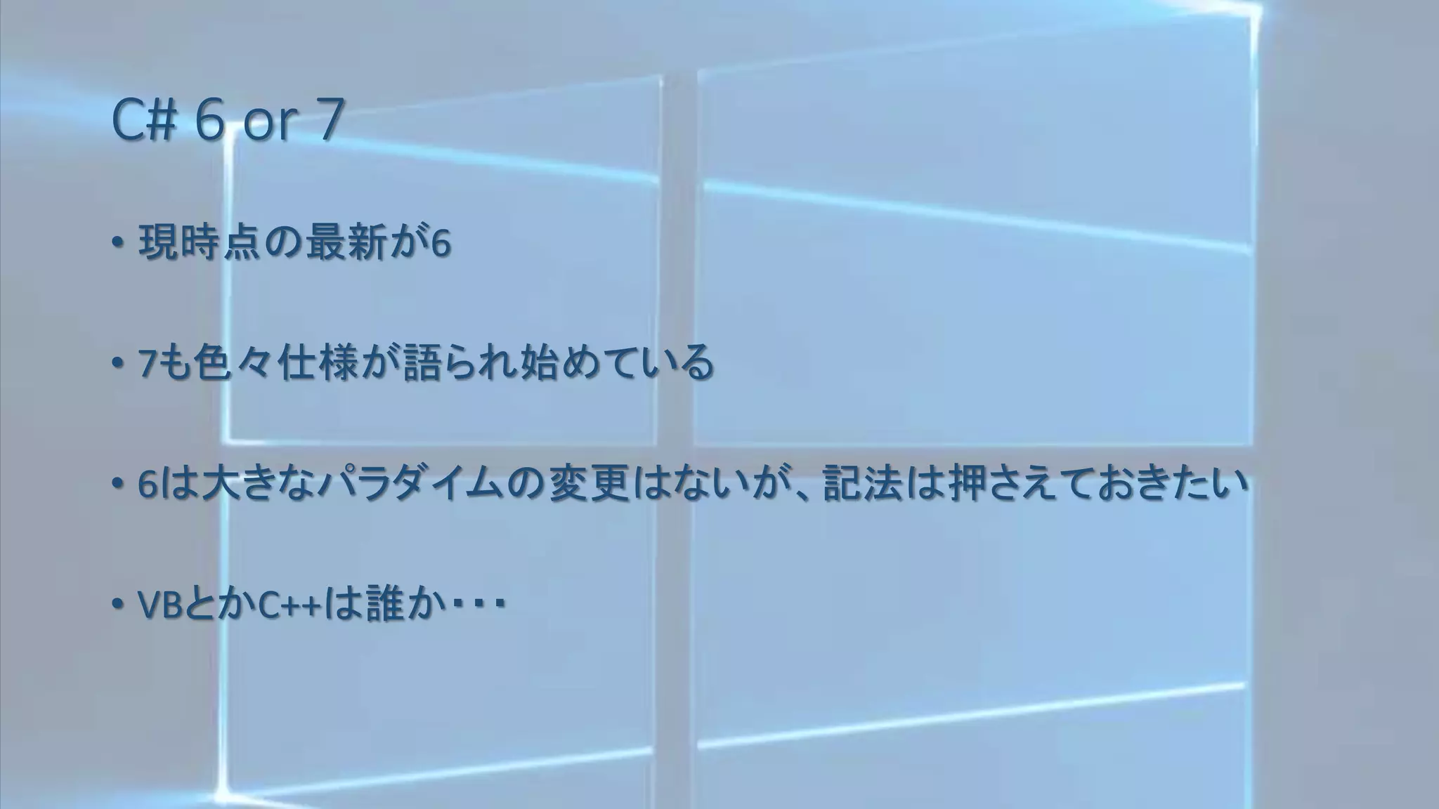 C# 6 or 7
• 現時点の最新が6
• 7も色々仕様が語られ始めている
• 6は大きなパラダイムの変更はないが、記法は押さえておきたい
• VBとかC++は誰か・・・
 